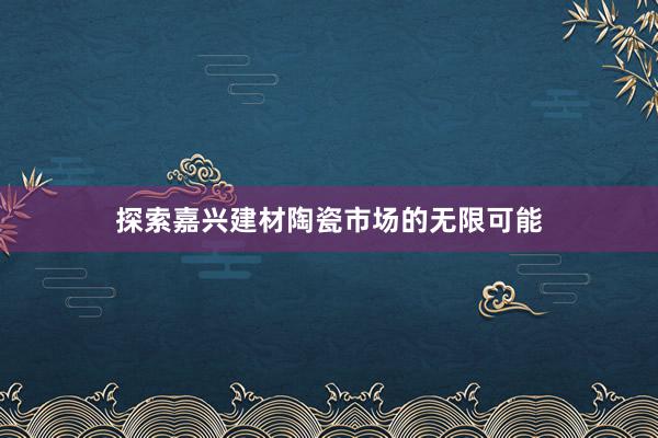 探索嘉兴建材陶瓷市场的无限可能